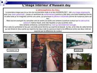L’image intérieur d’Hussein dey
L'atmosphère du lieu:
La première image que j'ai eu lors de ma première visite à ce lieu HUSSEIN DEY ; été une image angoissante
avec une vision pessimiste ; j'avais un sentiment de renfermement comme si j'été dans une boite totalement fermé,
et cette boite je l'ai imaginée comme une usine, qui provoque la pollution industrielle (forme de nuisance) dans cet
lieu.
Mais tout en avançant du caroubier vers le centre j'ai santé une certaine ouverture surtout sur le coté sud du
parcours matrice tripoli, avec des façades un peu ouvertes avec
Une certaine ambiance, contrairement au nord qui est totalement aveugle,
Pour cela j'ai symbolisé le lieu par une belle jeune femme qui exprime la beauté du lieu ,et la robe de cette femme
qui est divisé en deux partie qui exprime les deux coté du parcours tripoli et la différence entre ces deux coté est
exprimé par la différence de couleur
La façade nord Façade sud
La pollution
 