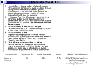  Hussein Dey présente un lieu urbaine globalement
homogène : un centre animé avec des petits ilots, un
tissu pavillonnaire vers le haut et de grands
ensembles à l’ouest ainsi que des implantations
industrielles occupants de grandes surfaces
dispersées tout le long du parcours.
 Hussein Dey s’est développé comme étant une
périphérie d’Alger qui par la suite à connu la
densification de son tissu, mais actuellement avec le
glissement de la centralité des problèmes énormes
se présentent :
 la rupture avec le tissu urbain d’Alger :
La discontinuité est due à l’installation des industries
sous formes d’entités fermées
 la rupture avec la mer :
Engendrée par la présence de limites rempart
fonctionnelles et architecturales : le chemin de fer, la
moutonnière et la rue Tripoli, ce qui empêche
l’ouverture sur la mer.
 l’état vétuste et incompatible du bâties :
Le bâtie de base qui fut destiné à l’origine aux
ouvriers mais qui aujourd’hui ne répond plus aux
besoins, on outre on a le bâti spécifique qui est
incompatible avec le nouveau statuts dus quartier.
Zone industrielle Superficie en Ha Nombre d’employés densité Branche d’activité industrielle
Hussein Dey
Cote rouge
30 2183 71.76 -ISMMMEE (industrie sidérurgie,
métallurgie, mécanique,
électronique, et électricité),
-industrie agro-alimentaire
L’image objective du lieu
 