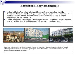 Des hauts bâtiments font la relation entre ciel et terre, en accentuant le caractère de verticalité . La façade
urbaine qui donne un aspect mystérieux qui coupe la vision et interrompe l’extérieur du l’intérieur tout en
donnant une image plein du brouillard
le lieu artificiel « paysage classique »
 Le lieu artificiel c'est le lieu urbain est le caractère de notre lieu c'est la
fermeture l'enclavement, et l'espace fermé signifie avant tout un lieu distinct et
séparé du milieu naturel à cause de la construction limite qui est la bande
industrielle, un mur de clôture.
 Le lieu artificiel représente complète et symbolise la connaissance que l'homme
a de son milieu, les habitation urbains les places ……tout ces lieux
 
