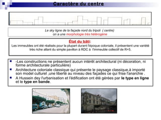 Caractère du centre
 -Les constructions ne présentent aucun intérêt architectural (ni décoration, ni
forme architecturale particulière)
 Architecture coloniale classique qui présente le paysage classique,à importé
son model culturel ,une liberté au niveau des façades ce qui frise l'anarchie .
 A Hussein dey l'urbanisation et l'édification ont été gérées par le type en ligne
et le type en bande.
Le sky ligne de la façade nord du tripoli ( centre)
on a une morphologie très hétérogène
État du bâti:
Les immeubles ont été réalisés pour la plupart durant l'époque coloniale, il présentent une variété
très riche allant du simple pavillon à RDC à l'immeuble collectif de R+5.
 