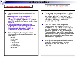  Le terme est lui-même composé à partir du
grec :
- « phainomenon : « ce qui apparaît »
-logos « discours étude et science »
Telle que la définie le fondateur du courant
de la phénoménologie Husserl au début du
20 siècle:
« la phénoménologie est la science des
phénomènes dont la principale consigne
est le retour aux sources même de
l’évidence dans laquelle les choses se
pressentent à notre conscience. »
 Ce courant philosophique repose sur les
concepts suivants et qui vont être utilisés pour
notre analyse :
- Le lieu
- Le parcours
- L’image
- L’implantation
-Le paysage
- La morphologie
- Le rythme
 L’objectif de l’approche de Schulz est la
conquête de la dimension existentielle,
soit par la création d’une architecture
représentant des situations existentielles
qui aident l’homme à s’orienter et
s’identifier à son milieu.
 Pour cela il faut avoir une parfaite
connaissance des qualités espaces et
caractères du lieu naturel et artificiel (qui
est une révélation du paysage). pour
découvrir le génie du lieu, il faut tester «
l’usage du lieu » qui va bien au delà des
notions d’utilisation ou de nécessité, mais
également les actes, les significations et
les conditions psychiques.
 Aujourd’hui, le monde vit une situation de
perte des lieux qui est du à la perte
d’identité de vue, des limites et du
caractère
L’objectif de l’approcheDéfinition de la phénoménologie
La phénoménologie
 
