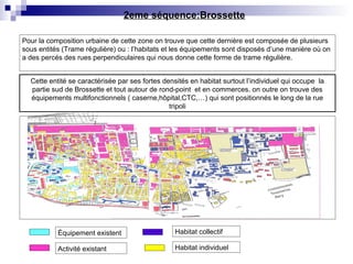 Cette entité se caractérisée par ses fortes densités en habitat surtout l’individuel qui occupe la
partie sud de Brossette et tout autour de rond-point et en commerces, on outre on trouve des
équipements multifonctionnels ( caserne,hôpital,CTC,…) qui sont positionnés le long de la rue
tripoli
2eme séquence:Brossette
Équipement existent
Activité existant
Habitat collectif
Habitat individuel
Pour la composition urbaine de cette zone on trouve que cette dernière est composée de plusieurs
sous entités (Trame régulière) ou : l’habitats et les équipements sont disposés d’une manière où on
a des percés des rues perpendiculaires qui nous donne cette forme de trame régulière.
 