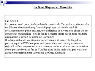 Le seuil :
Le premier seuil pour pénétrer dans le quartier de Caroubier représente plus
un élément d’orientation qu’un seuil physique car qui dit seuil dit
certainement une porte urbaine, une différence de niveau une chose qui est
concrète et matérialisée c’est la fin de Brocette limité par la zone militaire
qui marque le départ de domaine Caroubier.
Il indispensable de mentionner que ce lieu est structurer le long d’un
parcours qui est l’élément plus intéressant dans notre analyse suite aux
objectifs définis au part avant, un parcours qui nous donne une impression
d’une perspective sans fin et d’un lieu sans limite mais c’est pas le cas car
caroubier se termine par la brettelle de Oued Ouchaïh
La 3ème Séquence : Caroubier
 