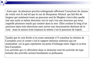 Ainsi que de plusieurs percées orthogonale affirmant l’ouverture du réseau
de voirie vers le sud tel que la rue de Boujamaa Ahmed qui fait 8m de
largeur qui ramènent toute au parcours sud de Moghni c'est-à-dire quelle
ont une seule et même direction vers le sud c’est une structure qui nous
rappelle plusieurs oueds qui coulent dans la mer. Elles coulent le long d’un
parcours dans trois directions sans suivre une structuration distincte de la
voie mais la source reste toujours la même c’est le parcours de tripoli.
Tandis que la voie ferrée et la route nationale n°5 constitue la relation de
Caroubier avec le centre c’est le rapport intérieur extérieur qui est
matérialisé car la gare représente un point d’échange entre Alger et sa bon
lieu Caroubier.
Les activités qui s’y déroulent dans ce domaine sont les activités du type
tertiaire des activités surtout bouillantes et polluantes
 