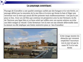 Paysage de Caroubier a une qualité cosmique cachée par des hangars et la voie ferrée, ce
paysage définit par la rencontre de la mer bleu et la terre qui forme la baie d’Alger une
ouverture vers la mers qui aurait dû être présente mais malheureusement c’est pas le cas
pour ce lieu. Avec un ciel bleu qui continue en perspective avec la mer formant a la fin
de l’horizon une ligne bleu et ce beau soleil qui reflète avec ces rayons solaires un éclat
aux bâtis malgré sa vétusté. Cette fermeture vers la mer est une donnée défavorable dans
la mesure ou elle implique une limite restrictive pour ce lieu Caroubier
Le paysage cosmique:
Cette image montre les
obstacles qui viennent
empêchés l’ouverture
vers la mer tel que la
route N°5 et la voie
ferrée
 