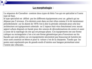 La morphologie :
La séquence de Caroubier contient deux types de bâtis l’un qui est spécialisé et l’autre
type de base.
le type spécialisé est définit par les différents équipements avec un gabarit qui ne
dépasse pas 2 niveaux. Ces derniers sont dans un état vêtus comme il à été mentionner
précédemment car ils datent de 1870 c'est-à-dire la période coloniale pour cela leur
architecture est typiquement coloniale ou L’espace était vécu fonctionnel avec aucun
apport urbain disposés en bande pour des raisons de décondensations du centre et aussi
a cause de la topologie du site qui est presque plane. Ces équipements ont une forme
cubique ou rectangulaire c’est a ire une forme géométrique peu d’ouverture sur les
façades qui sont petites car ces équipements nécessitent pas beaucoup de lumière,les
murs sont construit en béton et pour la toiture c’est de la charpente. Tandis que les
portes sont représentés par de grands seuils d’entrées aux hangars permettant ainsi
l’entrée des véhicules.
 