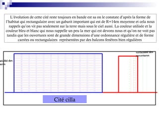 L’évolution de cette cité reste toujours en bande est sa on le constate d’après la forme de
l’habitat qui rectangulaire avec un gabarit important qui est de R+14en moyenne et cela nous
rappels qu’on vit pas seulement sur la terre mais sous le ciel aussi. La couleur utilisée et la
couleur bleu et blanc qui nous rappelle un peu la mer qui est devons nous et qu’on ne voit pas
tandis que les ouvertures sont de grande dimensions d’une ordonnance régulière et de forme
carrées ou rectangulaires représentées par des balcons fenêtres bien régulières
ntalité des
tures
verticalité des
ouvertures
Cité cilla
 