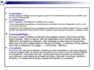  4- le paysage :
Portion d'espace visible d'un seul regard à partir d'un endroit donné et que l'on considère pour
son aspect remarquable.
 5- L’implantation :
C’est l’installation et l’intégration durables dans un lieu
Toute implantation rassemble un monde proche et lointain à la fois et rapporte ce qu’il y a de
loin à ce qui est prés.
L’expérience de l’implantation ne consiste pas à additionner des édifices isolés mais à se rendre
compte spontanément d’une forme d’ordre supérieur que nous pouvons apper « espace urbain
»
 6- la morphologie :
Forme et aspect extérieur et général (de quelque chose). Une forme devient
figure lorsque, mise en œuvre, elle est organisée d’une manière précise. Des
bâtiments circulaires ou linéaires , des coupoles ou des tours ne deviennent
réels que s’ils sont matérialisée en choses concrètes , à l’intérieur d’une relation
terre ciel se referant à un usage. « L’art du lieu : Schulz »
 7- le rythme :
Le rythme est crée par la répétition d’éléments reconnaissables à intervalles réguliers,
il est en quelque sorte la mesure du mouvement, que celui-ci soit mouvement effectif
ou simplement mouvement de l’œil. Le parcours le plus marquant, en architecture,
sont verticaux. Leurs éléments de base sont piliers, colonnes, ouvertures, (portes et
fenêtres) , ou simplement la largeur régulière de façades se succédant.
 