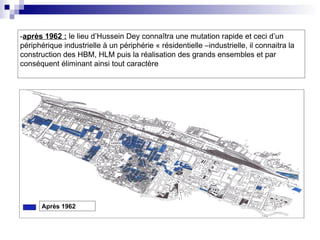 -après 1962 : le lieu d’Hussein Dey connaîtra une mutation rapide et ceci d’un
périphérique industrielle à un périphérie « résidentielle –industrielle, il connaitra la
construction des HBM, HLM puis la réalisation des grands ensembles et par
conséquent éliminant ainsi tout caractère
Après 1962
 