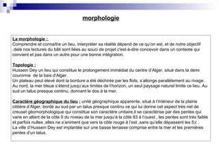 La morphologie :
Comprendre et connaître un lieu, interpréter sa réalité dépend de ce qu’on est, et de notre objectif
.delà nos lectures du bâti sont liées au souci de projet c'est-à-dire concevoir dans un contexte qui
convient et pas dans un autre pour une bonne intégration.
Topologie :
Hussein Dey un lieu qui constitue le prolongement immédiat du centre d’Alger, situé dans la demi
couronne de la bais d’Alger.
Un plateau peut élevé dont la bordure a été déchirée par les flots, s’allonge parallèlement au rivage.
Au nord, la mer bleue s’étend jusqu’aux limites de l’horizon, un seul paysage naturel limite ce lieu. Au
sud un talus presque continu, donnant le dos à la mer.
Caractère géographique du lieu : unité géographique apparente, situé à l’intérieur de la plaine
côtière d’Alger, bordé au sud par un talus presque continu ce qui lui donne cet aspect très net de
creuset géomorphologique qui constitue son caractère unitaire,il se caractérise par des pentes qui
varie en allant de la côte 0 du niveau de la mer jusqu’à la côte 93 à l’ouest , les pentes sont très faible
et parfois nulles ,elles ne s’animent que vers la côte rouge à l’est ,sans qu’elle dépassent les 5٪ .
La ville d’Hussein Dey est implantée sur une basse terrasse comprise entre la mer et les premières
pentes d’un talus.
morphologie
 