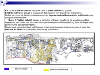 Par contre le bâti de base se concentre dans la partie centrale du quartier.
L’habitat individuel occupe le majeur parti des hauteurs loin des activités industrielles,
Ce lieu est composé d’unités qui contiennent des logements de taille de maison individuelle mais
occupées différemment.
Quand à l’habitat collectif occupe la partie Est et Ouest (sous forme de grands ensembles
engendrant des unités mal structurés ainsi que des espaces résiduels) le long de la rue Tripoli et au
sein de l’unité Boudjemaa Moghni .
Notant aussi qu’une typologie spécifique se présente destinée autrefois aux ouvriers, il s’agit des
maisons en bande occupant deux modules en profondeurs
Habitat collectif Habitat individuelle
 