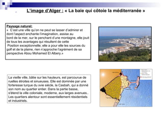 L’image d’Alger : « La baie qui côtoie la méditerranée »
Paysage naturel:
« C’est une ville qu’on ne peut se lasser d’admirer et
dont l’aspect enchante l’imagination, assise au
bord de la mer, sur le penchant d’une montagne, elle jouit
de tous les avantages qui résultent de cette
Position exceptionnelle; elle a pour elle les sources du
golf et de la plaine, rien n’approche l’agrément de sa
perspective Abou Mohamed El Albery.»
La vieille ville, bâtie sur les hauteurs, est parcourue de
ruelles étroites et sinueuses. Elle est dominée par une
forteresse turque du xvie siècle, la Casbah, qui a donné
son nom au quartier entier. Dans la partie basse,
s'étend la ville coloniale, moderne, aux larges avenues..
Les quartiers alentour sont essentiellement résidentiels
et industriels.
 