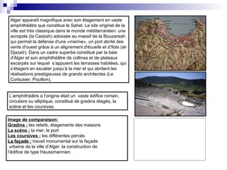 Alger apparaît magnifique avec son étagement en vaste
amphithéâtre que constitue le Sahel. Le site originel de la
ville est très classique dans le monde méditerranéen: une
acropole (la Casbah) adossée au massif de la Bouzareah
qui permet la défense d'une «marine», un port abrité des
vents d'ouest grâce à un alignement d'écueils et d'îlots (al-
Djazaïr). Dans un cadre superbe constitué par la baie
d'Alger et son amphithéâtre de collines et de plateaux
escarpés sur lequel s’appuient les terrasses habitées, qui
s’étagent en escalier jusqu’à la mer et qui abritent les
réalisations prestigieuses de grands architectes (Le
Corbusier, Pouillon),
L’amphithéâtre a l’origine était un vaste édifice romain,
circulaire ou elliptique, constitué de gradins étagés, la
scène et les coursives.
Image de comparaison:
Gradins : les reliefs, étagements des maisons
La scène : la mer, le port
Les coursives : les différentes percés
La façade :La façade : travail monumental sur la façade
urbaine de la ville d’Alger ,la construction de
l’édifice de type Haussmannien
 