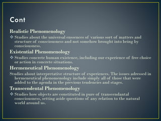 Realistic Phenomenology
 Studies about the universal enssences of various sort of matters and
structure of consciousness and not somehow brought into being by
consciousness.
Existential Phenomenology
 Studies concrete human existence, including our experience of free choice
or action in concrete situations.
Hermeneutical Phenomenology
Studies about interpretative structure of experiences. The issues adressed in
hermeneutical phenomenology include simply all of those that were
added to the agenda in the previous tendencies and stages.
Transcendental Phenomenology
 Studies how objects are constituted in pure of transcendantal
consciousness, setting aside questions of any relation to the natural
world around us.
 