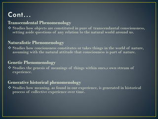 Transcendental Phenomenology
 Studies how objects are constituted in pure of transcendantal consciousness,
setting aside questions of any relation to the natural world around us.
Naturalistic Phenomenology
 Studies how conciousness constitutes or takes things in the world of nature,
assuming with the natural attitude that consciouness is part of nature.
Genetic Phenomenology
 Studies the genesis of meanings of things within ones,s own stream of
experience.
Generative historical phenomenology
 Studies how meaning, as found in our experience, is generated in historical
process of collective experience over time.
 