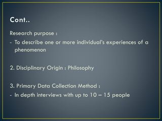 Research purpose :
- To describe one or more individual’s experiences of a
phenomenon
2. Disciplinary Origin : Philosophy
3. Primary Data Collection Method :
- In depth interviews with up to 10 – 15 people
 