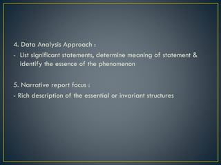 4. Data Analysis Approach :
- List significant statements, determine meaning of statement &
identify the essence of the phenomenon
5. Narrative report focus :
- Rich description of the essential or invariant structures
 