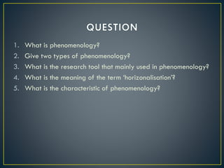 1. What is phenomenology?
2. Give two types of phenomenology?
3. What is the research tool that mainly used in phenomenology?
4. What is the meaning of the term ‘horizonalisation’?
5. What is the characteristic of phenomenology?
 