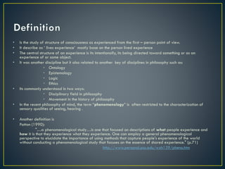 • Is the study of structure of consciousness as experienced from the first – person point of view.
• It describe as ‘ lives experience’ mostly base on the person lived experience
• The central structure of an experience is its intentionally, its being directed toward something or as an
experience of or some object.
• It was another discipline but it also related to another key of disciplines in philosophy such as:
• Ontology
• Epistemology
• Logic
• Ethics
• Its commonly understood in two ways:
• Disciplinary field in philosophy
• Movement in the history of philosophy
• In the recent philosophy of mind, the term “phenomenology” is often restricted to the characterization of
sensory qualities of seeing, hearing .
• Another definition is
Patton (1990):
"…a phenomenological study…is one that focused on descriptions of what people experience and
how it is that they experience what they experience. One can employ a general phenomenological
perspective to elucidate the importance of using methods that capture people's experience of the world
without conducting a phenomenological study that focuses on the essence of shared experience." (p.71)
http://www.personal.psu.edu/wxh139/pheno.htm
 