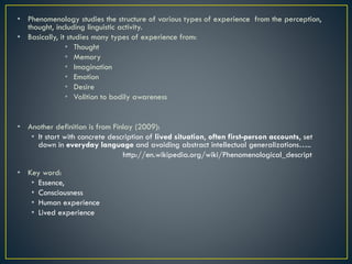 • Phenomenology studies the structure of various types of experience from the perception,
thought, including linguistic activity.
• Basically, it studies many types of experience from:
• Thought
• Memory
• Imagination
• Emotion
• Desire
• Volition to bodily awareness
• Another definition is from Finlay (2009):
• It start with concrete description of lived situation, often first-person accounts, set
down in everyday language and avoiding abstract intellectual generalizations…..
http://en.wikipedia.org/wiki/Phenomenological_descript
• Key word:
• Essence,
• Consciousness
• Human experience
• Lived experience
 
