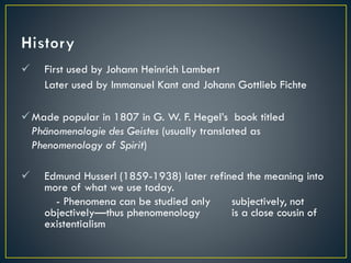  First used by Johann Heinrich Lambert
Later used by Immanuel Kant and Johann Gottlieb Fichte
Made popular in 1807 in G. W. F. Hegel’s book titled
Phänomenologie des Geistes (usually translated as
Phenomenology of Spirit)
 Edmund Husserl (1859-1938) later refined the meaning into
more of what we use today.
- Phenomena can be studied only subjectively, not
objectively—thus phenomenology is a close cousin of
existentialism
 