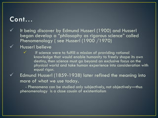  It being discover by Edmund Husserl (1900) and Husserl
began develop a “philosophy as rigorous science” called
Phenomenology ( see Husserl (1900 /1970)
 Husserl believe
 if science were to fulfill a mission of providing rational
knowledge that would enable humanity to freely shape its own
destiny, then science must go beyond an exclusive focus on the
physical world and take human experience into consideration with
equal rigor.
 Edmund Husserl (1859-1938) later refined the meaning into
more of what we use today.
- Phenomena can be studied only subjectively, not objectively—thus
phenomenology is a close cousin of existentialism
 