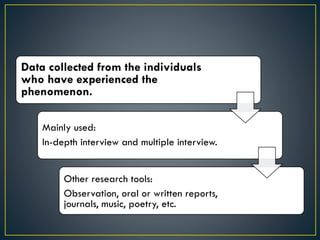Data collected from the individuals
who have experienced the
phenomenon.
Mainly used:
In-depth interview and multiple interview.
Other research tools:
Observation, oral or written reports,
journals, music, poetry, etc.
 