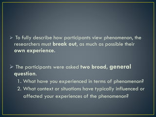  To fully describe how participants view phenomenon, the
researchers must break out, as much as possible their
own experience.
 The participants were asked two broad, general
question.
1. What have you experienced in terms of phenomenon?
2. What context or situations have typically influenced or
affected your experiences of the phenomenon?
 