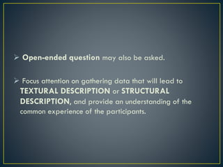 Open-ended question may also be asked.
 Focus attention on gathering data that will lead to
TEXTURAL DESCRIPTION or STRUCTURAL
DESCRIPTION, and provide an understanding of the
common experience of the participants.
 