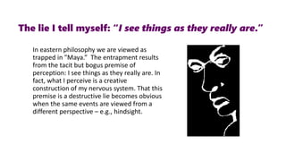 In eastern philosophy we are viewed as
trapped in "Maya.” The entrapment results
from the tacit but bogus premise of
perception: I see things as they really are. In
fact, what I perceive is a creative
construction of my nervous system. That this
premise is a destructive lie becomes obvious
when the same events are viewed from a
different perspective – e.g., hindsight.
The lie I tell myself: “I see things as they really are.”
 