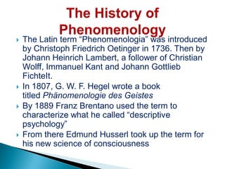  The Latin term “Phenomenologia” was introduced
by Christoph Friedrich Oetinger in 1736. Then by
Johann Heinrich Lambert, a follower of Christian
Wolff, Immanuel Kant and Johann Gottlieb
FichteIt.
 In 1807, G. W. F. Hegel wrote a book
titled Phänomenologie des Geistes
 By 1889 Franz Brentano used the term to
characterize what he called “descriptive
psychology”
 From there Edmund Husserl took up the term for
his new science of consciousness
 