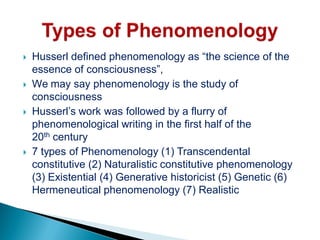  Husserl defined phenomenology as “the science of the
essence of consciousness”,
 We may say phenomenology is the study of
consciousness
 Husserl’s work was followed by a flurry of
phenomenological writing in the first half of the
20th century
 7 types of Phenomenology (1) Transcendental
constitutive (2) Naturalistic constitutive phenomenology
(3) Existential (4) Generative historicist (5) Genetic (6)
Hermeneutical phenomenology (7) Realistic
 