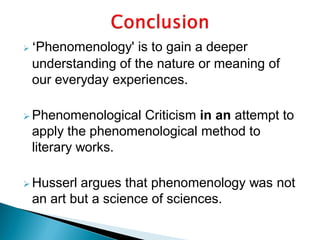  ‘Phenomenology' is to gain a deeper
understanding of the nature or meaning of
our everyday experiences.
 Phenomenological Criticism in an attempt to
apply the phenomenological method to
literary works.
 Husserl argues that phenomenology was not
an art but a science of sciences.
 