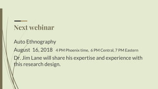 Next webinar
Auto Ethnography
August 16, 2018 4 PM Phoenix time, 6 PM Central, 7 PM Eastern
Dr. Jim Lane will share his expertise and experience with
this research design.
 