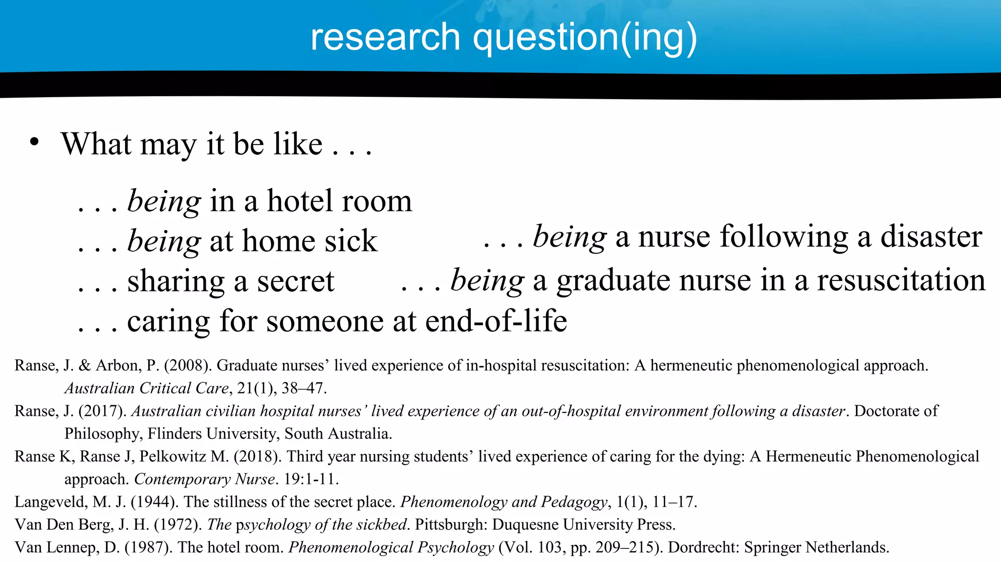 . . . being in a hotel room
. . . being at home sick
. . . sharing a secret
. . . caring for someone at end-of-life
• What may it be like . . .
research question(ing)
Ranse, J. & Arbon, P. (2008). Graduate nurses’ lived experience of in-hospital resuscitation: A hermeneutic phenomenological approach.
Australian Critical Care, 21(1), 38–47.
Ranse, J. (2017). Australian civilian hospital nurses’ lived experience of an out-of-hospital environment following a disaster. Doctorate of
Philosophy, Flinders University, South Australia.
Ranse K, Ranse J, Pelkowitz M. (2018). Third year nursing students’ lived experience of caring for the dying: A Hermeneutic Phenomenological
approach. Contemporary Nurse. 19:1-11.
Langeveld, M. J. (1944). The stillness of the secret place. Phenomenology and Pedagogy, 1(1), 11–17.
Van Den Berg, J. H. (1972). The psychology of the sickbed. Pittsburgh: Duquesne University Press.
Van Lennep, D. (1987). The hotel room. Phenomenological Psychology (Vol. 103, pp. 209–215). Dordrecht: Springer Netherlands.
. . . being a nurse following a disaster
. . . being a graduate nurse in a resuscitation
 