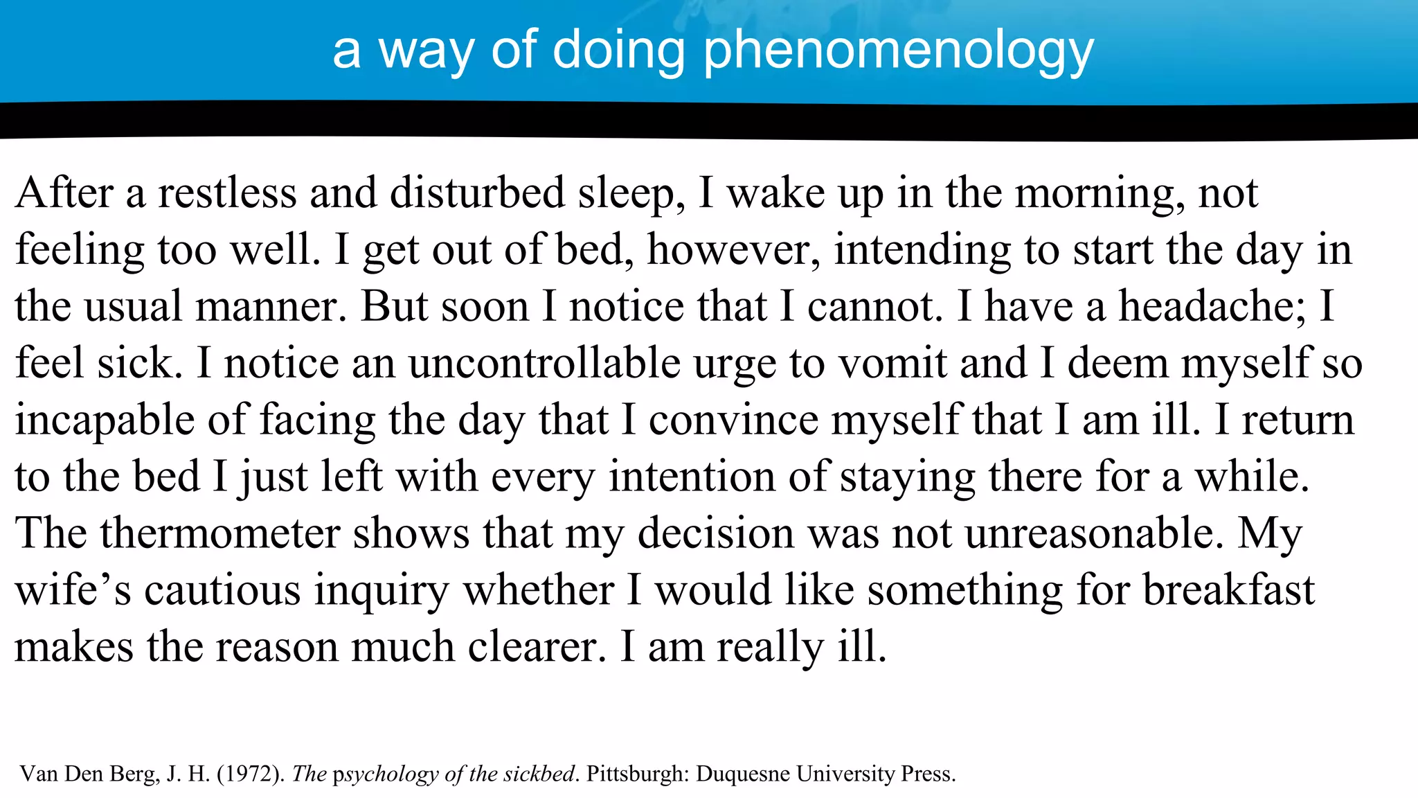 a way of doing phenomenology
After a restless and disturbed sleep, I wake up in the morning, not
feeling too well. I get out of bed, however, intending to start the day in
the usual manner. But soon I notice that I cannot. I have a headache; I
feel sick. I notice an uncontrollable urge to vomit and I deem myself so
incapable of facing the day that I convince myself that I am ill. I return
to the bed I just left with every intention of staying there for a while.
The thermometer shows that my decision was not unreasonable. My
wife’s cautious inquiry whether I would like something for breakfast
makes the reason much clearer. I am really ill.
Van Den Berg, J. H. (1972). The psychology of the sickbed. Pittsburgh: Duquesne University Press.
 