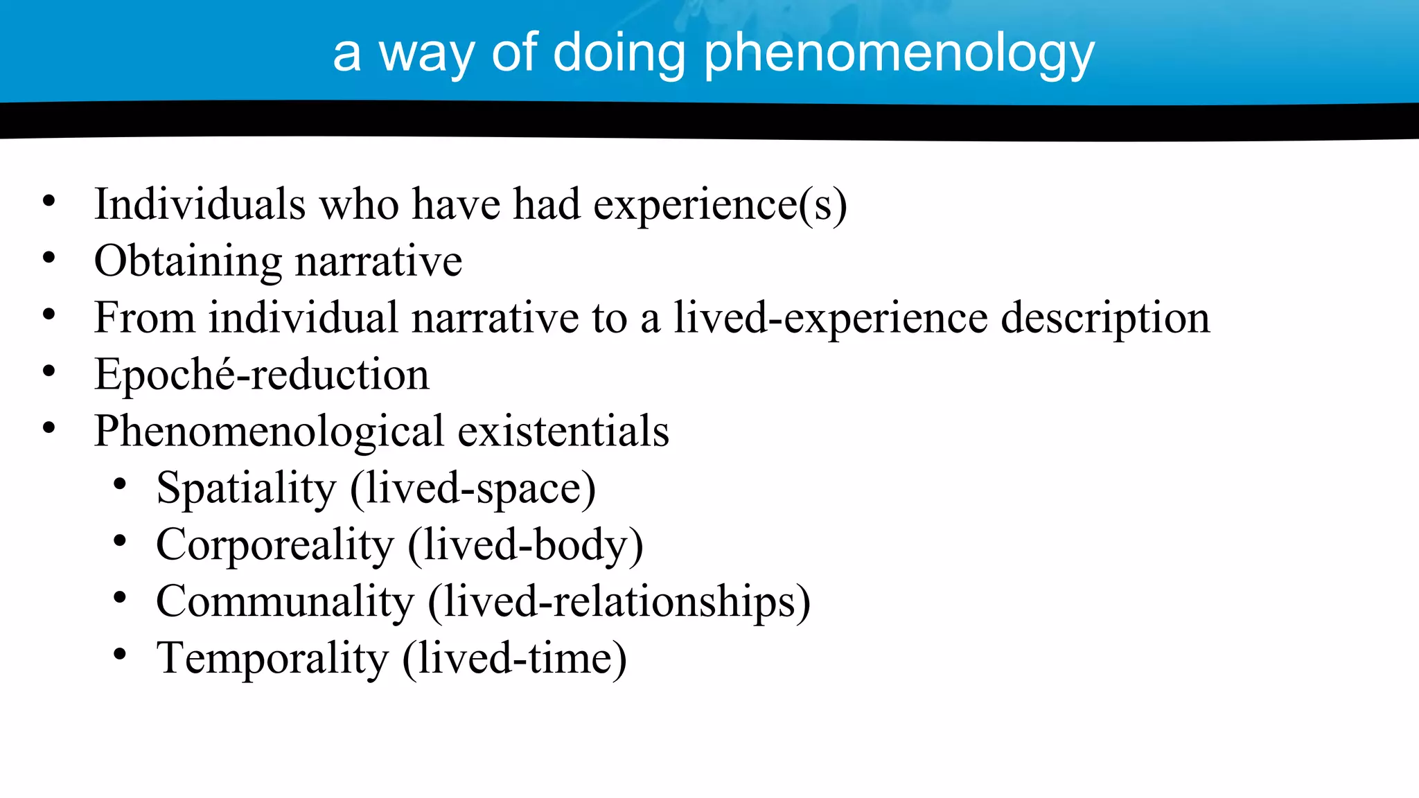 • Individuals who have had experience(s)
• Obtaining narrative
• From individual narrative to a lived-experience description
• Epoché-reduction
• Phenomenological existentials
• Spatiality (lived-space)
• Corporeality (lived-body)
• Communality (lived-relationships)
• Temporality (lived-time)
a way of doing phenomenology
 