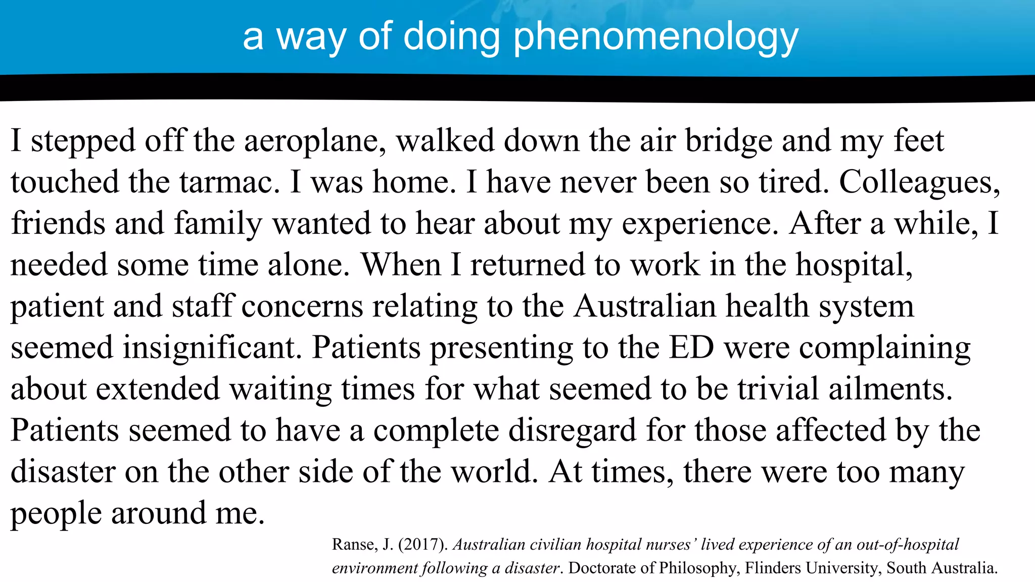 a way of doing phenomenology
I stepped off the aeroplane, walked down the air bridge and my feet
touched the tarmac. I was home. I have never been so tired. Colleagues,
friends and family wanted to hear about my experience. After a while, I
needed some time alone. When I returned to work in the hospital,
patient and staff concerns relating to the Australian health system
seemed insignificant. Patients presenting to the ED were complaining
about extended waiting times for what seemed to be trivial ailments.
Patients seemed to have a complete disregard for those affected by the
disaster on the other side of the world. At times, there were too many
people around me.
Ranse, J. (2017). Australian civilian hospital nurses’ lived experience of an out-of-hospital
environment following a disaster. Doctorate of Philosophy, Flinders University, South Australia.
 