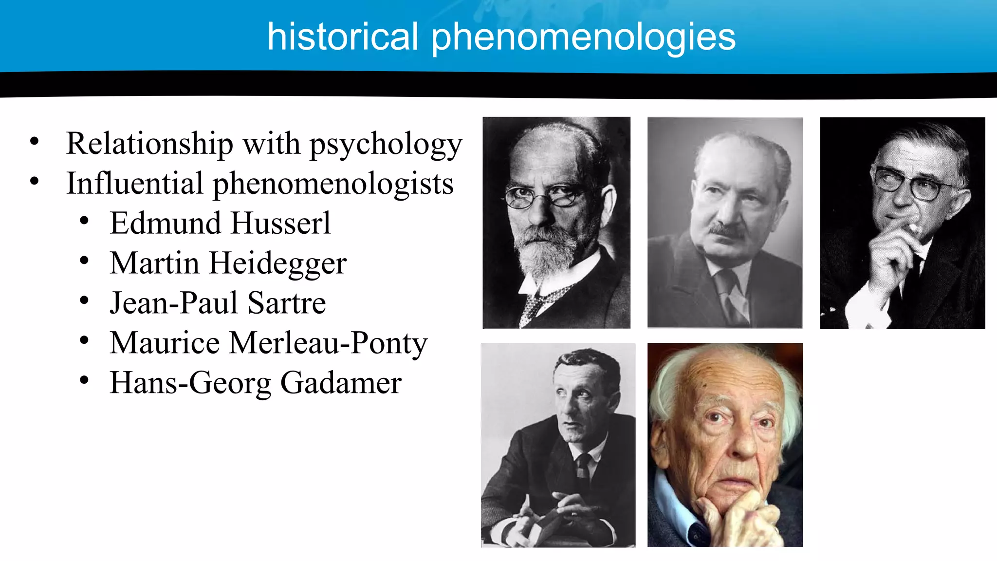 • Relationship with psychology
• Influential phenomenologists
• Edmund Husserl
• Martin Heidegger
• Jean-Paul Sartre
• Maurice Merleau-Ponty
• Hans-Georg Gadamer
historical phenomenologies
 