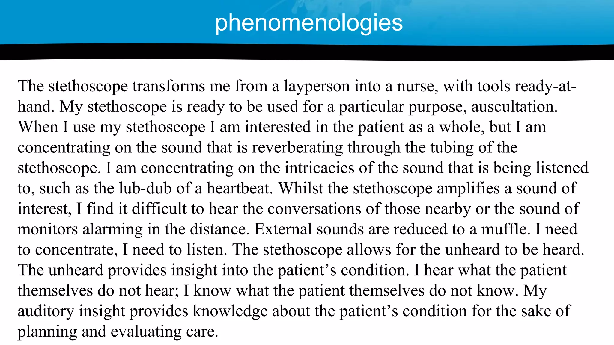 The stethoscope transforms me from a layperson into a nurse, with tools ready-at-
hand. My stethoscope is ready to be used for a particular purpose, auscultation.
When I use my stethoscope I am interested in the patient as a whole, but I am
concentrating on the sound that is reverberating through the tubing of the
stethoscope. I am concentrating on the intricacies of the sound that is being listened
to, such as the lub-dub of a heartbeat. Whilst the stethoscope amplifies a sound of
interest, I find it difficult to hear the conversations of those nearby or the sound of
monitors alarming in the distance. External sounds are reduced to a muffle. I need
to concentrate, I need to listen. The stethoscope allows for the unheard to be heard.
The unheard provides insight into the patient’s condition. I hear what the patient
themselves do not hear; I know what the patient themselves do not know. My
auditory insight provides knowledge about the patient’s condition for the sake of
planning and evaluating care.
phenomenologies
 