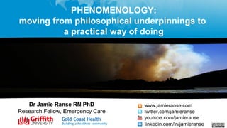 PHENOMENOLOGY:
moving from philosophical underpinnings to
a practical way of doing
Dr Jamie Ranse RN PhD
Research Fellow, Emergency Care
www.jamieranse.com
twitter.com/jamieranse
youtube.com/jamieranse
linkedin.com/in/jamieranse
 