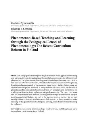 Vasileios Symeonidis
University of Innsbruck, Department for Teacher Education and School Research
Johanna F. Schwarz
University of Innsbruck, Department for Teacher Education and School Research
Phenomenon-Based Teaching and Learning
through the Pedagogical Lenses of
Phenomenology: The Recent Curriculum
Reform in Finland
abstract: This paper aims to explore the phenomenon-based approach in teaching
and learning, through the pedagogical lenses of phenomenology, the philosophy of
phenomena. The phenomenon-based approach has informed the new core curricu-
lum for basic education in Finland, which has officially introduced multidisciplinary
learning modules as periods of phenomenon-based project studies. In this paper, we
discuss how the specific approach is integrated into the curriculum, its theoretical
grounding and its connections to constructivism. We also explore its implications for
teaching and learning from a phenomenological perspective. The paper concludes
that the responsive relation between teaching and learning is essential when our pur-
pose is educational. Students are part of the learning process, but they do not nec-
essarily initiate it; similarly, teachers cannot fully instruct it. Thus, we need to make
meaning of the space between teaching and learning, in an effort to reclaim learning
for pedagogy.
keywords: phenomena, phenomenology, constructivism, multidisciplinary learn-
ing modules, curriculum reform, Finland.
 