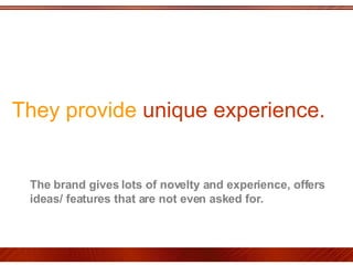 They provide  unique experience.  The brand gives lots of novelty and experience, offers ideas/ features that are not even asked for.  