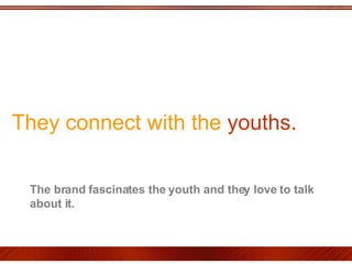 They connect with the  youths.  The brand fascinates the youth and they love to talk about it.  