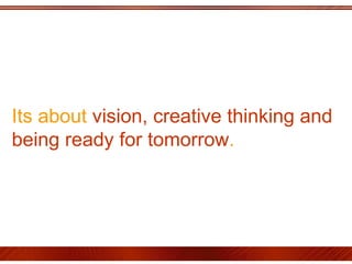 Its about  vision, creative thinking and being ready for tomorrow .  