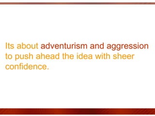 Its about  adventurism and aggression  to push ahead the idea with sheer confidence.  