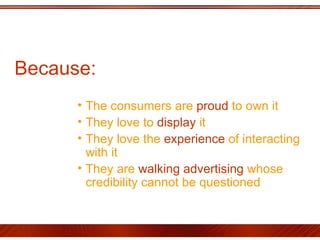Because :  The consumers are  proud  to own it  They love to  display  it They love the  experience  of interacting with it  They are  walking advertising  whose credibility cannot be questioned 