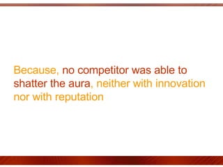 Because,  no competitor was able to shatter the aura , neither with innovation nor with reputation 