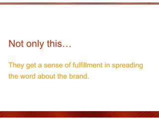 Not only this…  They get a sense of fulfillment in spreading the word about the brand.   
