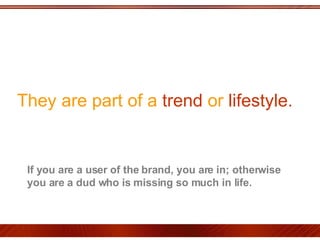 They are part of a  trend  or  lifestyle.  If you are a user of the brand, you are in; otherwise you are a dud who is missing so much in life.  
